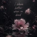 i bloom better when i’m dead